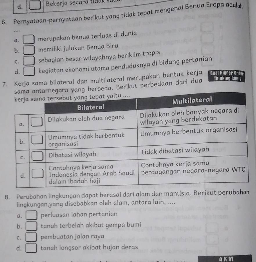 d. Bekerja secara tidak sự
6. Pernyataan-pernyataan berikut yang tidak tepat mengenai Benua Eropa adalah
…
a. merupakan benua terluas di dunia
b. memiliki julukan Benua Biru
C. sebagian besar wilayahnya beriklim tropis
d. | kegiatan ekonomi utama penduduknya di bidang pertanian
7. Kerja sama bilateral dan multilateral merupakan bentuk kerja Soal Higher Order
g berbeda. Berikut perbedaan dari dua Thinking Skills
8. Perubahan lingkungan dapat berasal dari alam dan manusia. Berikut perubahan
lingkungan.yang disebabkan oleh alam, antara lain, ....
a. perluasan lahan pertanian
b. tanah terbelah akibat gempa bumi
C. pembuatan jalan raya
d. tanah longsor akibat hujan deras
a