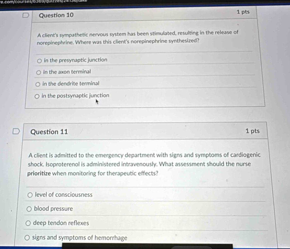 com/courses/6369/quizzes/24136/take
Question 10
1 pts
A client's sympathetic nervous system has been stimulated, resulting in the release of
norepinephrine. Where was this client's norepinephrine synthesized?
in the presynaptic junction
in the axon terminal
in the dendrite terminal
in the postsynaptic junction
Question 11 1 pts
A client is admitted to the emergency department with signs and symptoms of cardiogenic
shock. Isoproterenol is administered intravenously. What assessment should the nurse
prioritize when monitoring for therapeutic effects?
level of consciousness
blood pressure
deep tendon reflexes
signs and symptoms of hemorrhage