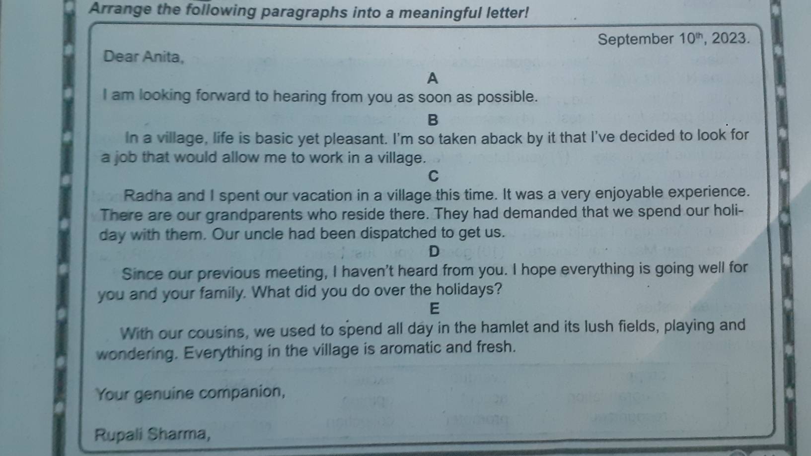 Arrange the following paragraphs into a meaningful letter! 
September 10^(th) , 2023. 
Dear Anita, 
A 
I am looking forward to hearing from you as soon as possible. 
B 
In a village, life is basic yet pleasant. I'm so taken aback by it that I've decided to look for 
a job that would allow me to work in a village. 
C 
Radha and I spent our vacation in a village this time. It was a very enjoyable experience. 
There are our grandparents who reside there. They had demanded that we spend our holi- 
day with them. Our uncle had been dispatched to get us. 
D 
Since our previous meeting, I haven't heard from you. I hope everything is going well for 
you and your family. What did you do over the holidays? 
E 
With our cousins, we used to spend all day in the hamlet and its lush fields, playing and 
wondering. Everything in the village is aromatic and fresh. 
Your genuine companion, 
Rupali Sharma,