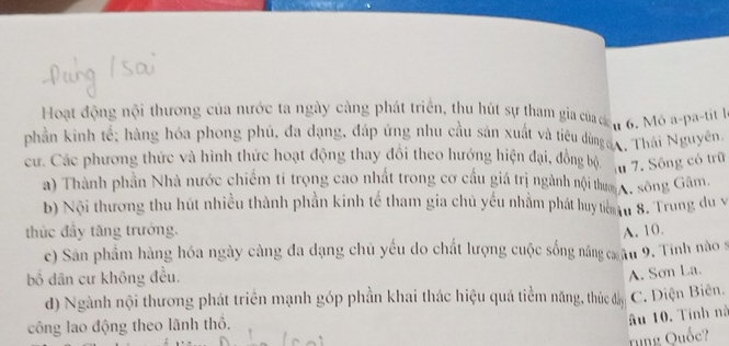 Hoạt động nội thương của nước ta ngày cảng phát triển, thu hút sự tham gia của c n6. Mó a-pa-tit l
phần kinh tế; hàng hóa phong phú, đa dạng, đáp ứng nhu cầu sản xuất và tiêu dừngan, Thái Nguyên.
cư. Các phương thức và hình thức hoạt động thay đổi theo hướng hiện đại, đồng bộ u 7. Sông có trữ
a) Thành phần Nhà nước chiếm tí trọng cao nhất trong cơ cấu giá trị ngành nội thum A. sông Gâm.
b) Nội thương thu hút nhiều thành phần kinh tế tham gia chủ yếu nhằm phát huy tim u 8. Trung du v
thúc đầy tăng trưởng. A. 10.
c) Sân phẩm hàng hóa ngày càng đa dạng chủ yếu do chất lượng cuộc sống nâng c âu 9. Tinh nào s
bố dân cư không đều.
A. Sơn La.
d) Ngành nội thương phát triển mạnh góp phần khai thác hiệu quá tiềm năng, thức đầy C. Diện Biên.
công lao động theo lãnh thổ.
âu 10. Tính nà
rung Quốc?