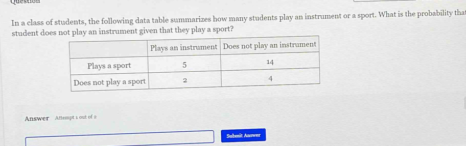 Question 
In a class of students, the following data table summarizes how many students play an instrument or a sport. What is the probability tha 
student does not play an instrument given that they play a sport? 
Answer Attempt 1 out of 2 
Submit Answer