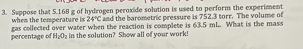 Suppose that 5.168 g of hydrogen peroxide solution is used to perform the experiment 
when the temperature is 24°C and the barometric pressure is 752.3 torr. The volume of 
gas collected over water when the reaction is complete is 63.5 mL. What is the mass 
percentage of H_2O_2 in the solution? Show all of your work!