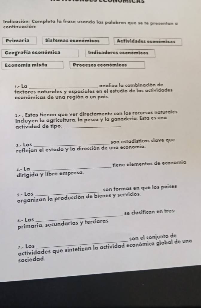 Indicación: Completa la frase usando las palabras que se te presentan a 
continuación: 
Primaria Sistemas económicos Actividades económicas 
Geografía económica Indicadores económicos 
Economía mixta Procesos económicos 
1.- La _analiza la combinación de 
factores naturales y espaciales en el estudio de las actividades 
económicas de una región o un país. 
2.- . Estas tienen que ver directamente con los recursos naturales. 
Incluyen la agricultura, la pesca y la ganadería. Esta es una 
actividad de tipo:_ 
3.- Los _son estadísticas clave que 
reflejan el estado y la dirección de una economía. 
4.- La _tiene elementos de economía 
dirigida y libre empresa. 
5.- Los _son formas en que los países 
organizan la producción de bienes y servicios. 
6.- Las _se clasifican en tres: 
primaria, secundarias y terciaras 
7.- Los _son el conjunto de 
actividades que sintetizan la actividad económica global de una 
sociedad.