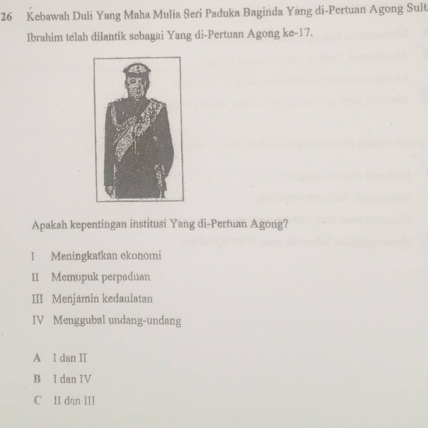 Kebawah Duli Yang Maha Mulia Seri Paduka Baginda Yang di-Pertuan Agong Sult
Ibrahim telah dilantik sebagai Yang di-Pertuan Agong ke- 17.
Apakah kepentingan institusi Yang di-Pertuan Agong?
I Meningkatkan ekonomi
II Memupuk perpaduan
III Menjämin kedaulatan
IV Menggubal undang-undang
A I dan II
B I dan IV
C II dan III