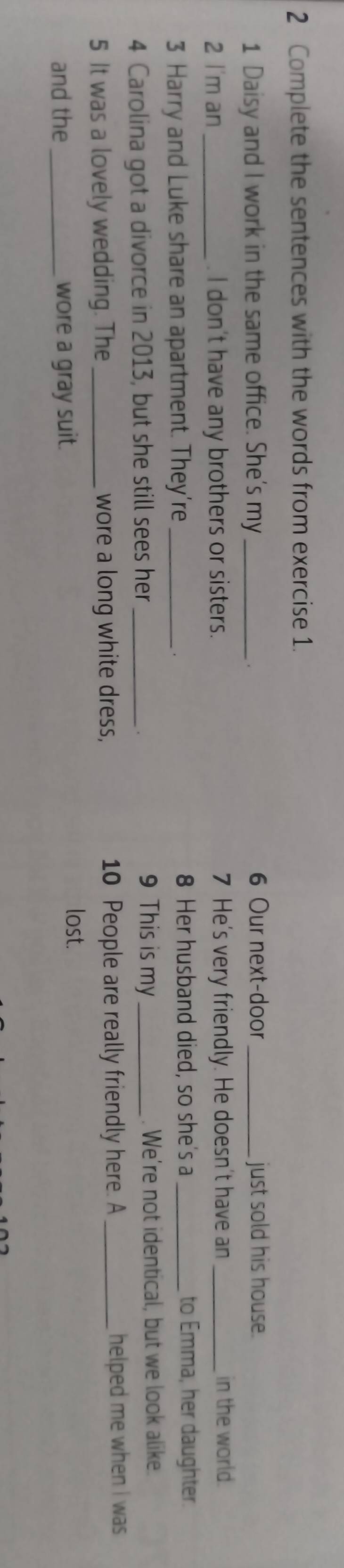 Complete the sentences with the words from exercise 1. 
1 Daisy and I work in the same office. She's my_ 6 Our next-door_ just sold his house. 
. 
2 l'm an_ . I don't have any brothers or sisters. 7 He's very friendly. He doesn't have an _in the world. 
3 Harry and Luke share an apartment. They’re_ 
. 
8 Her husband died, so she's a _to Emma, her daughter. 
9 This is my 
4 Carolina got a divorce in 2013, but she still sees her __. We’re not identical, but we look alike. 
5 It was a lovely wedding. The _wore a long white dress, 10 People are really friendly here. A _helped me when i was 
and the _wore a gray suit. 
lost.