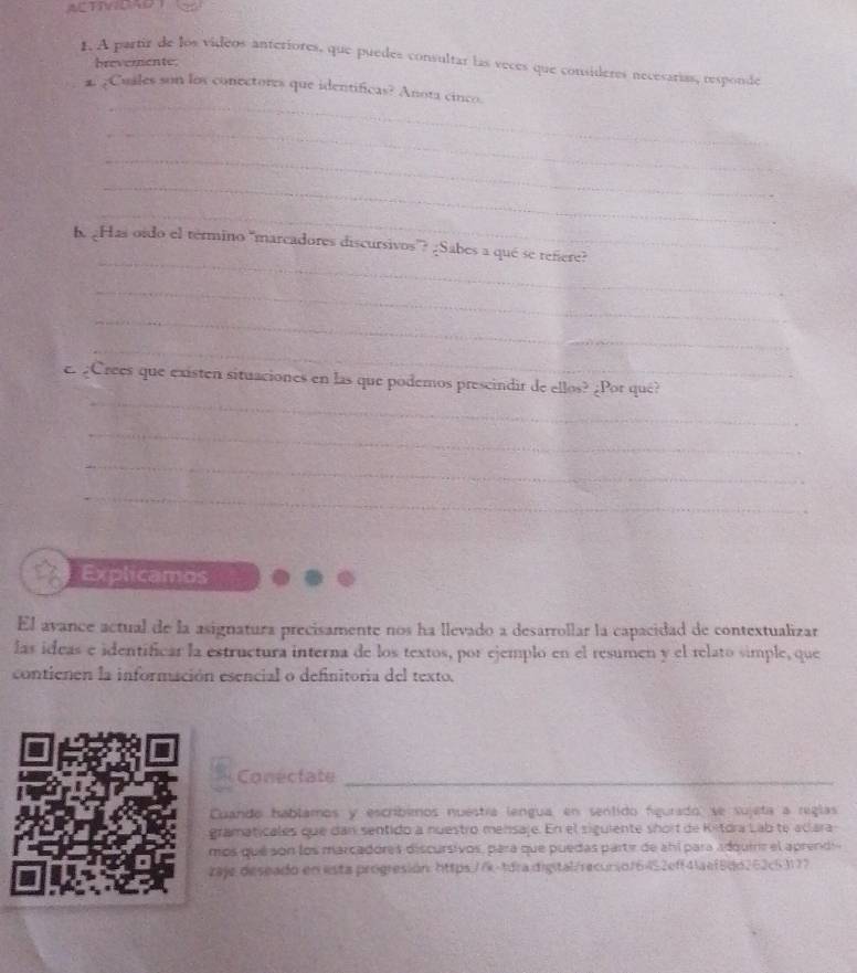 A partir de los vídeos anteriores, que puedes consultar las veces que consíderes necesarías, responde 
brevemente. 
_ 
1 ¿Cuales son los conectores que identificas? Anota cinco. 
_ 
_ 
_ 
_ 
_ 
l ¿Has oido el término "marcadores discursivos"? ¿Sabes a qué se reñere? 
_ 
_ 
_ 
_ 
e. ¿Crees que existen situaciones en las que podemos prescindir de ellos? ¿Por qué? 
_ 
_ 
_ 
Explicamos 
El avance actual de la asignatura precisamente nos ha llevado a desarrollar la capacidad de contextualizar 
las ideas e identificar la estructura interna de los textos, por ejemplo en el resumen y el relato simple, que 
contienen la información esencial o definitoria del texto. 
Conéctate_ 
Cuando hablamos y escribimos nuestra lengua en sentido figurado se sujeta a reglas 
gramaticales que dan sentido a nuestro mensaje. En el siguiente short de Kitdra Lab te aciara 
mos qué son los marcadores discursivos, para que puedas partir de ahí para adquirr el aprendi 
zaje deseado en esta progresión: https.//k-tdra digital/recurso/6452eff4laef8d6262c53177