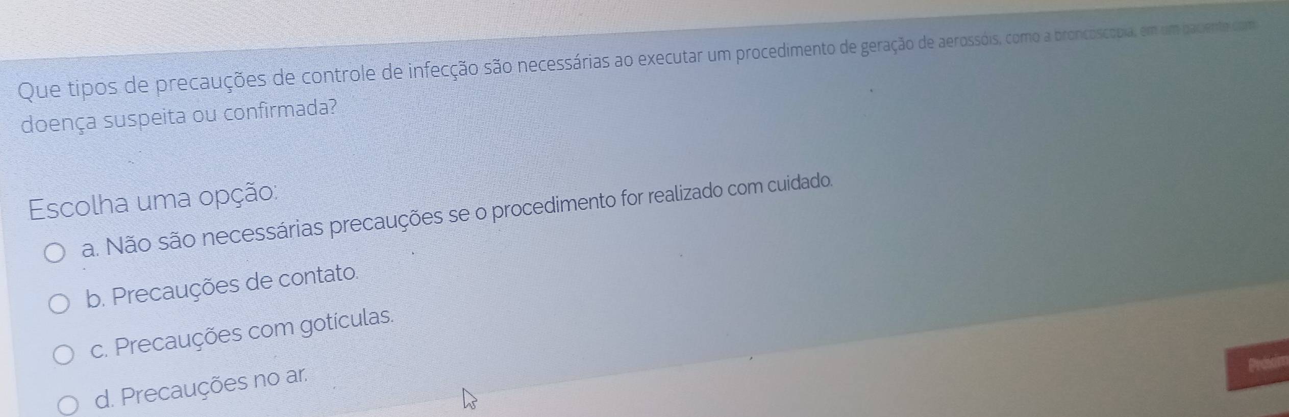 Que tipos de precauções de controle de infecção são necessárias ao executar um procedimento de geração de aerossóis, como a broncoscopia, em um paciente com
doença suspeita ou confirmada?
Escolha uma opção:
a. Não são necessárias precauções se o procedimento for realizado com cuidado.
b. Precauções de contato.
c. Precauções com gotículas.
d. Precauções no ar.
Proson