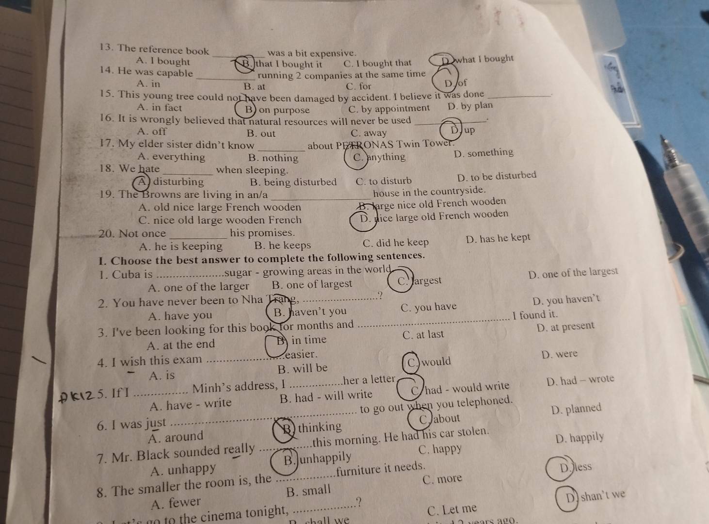 The reference book _was a bit expensive.
A. I bought B that I bought it C. I bought that D what I bought
running 2 companies at the same time
14. He was capable _.
A. in B. at C. for D of
15. This young tree could not have been damaged by accident. I believe it was done_
A. in fact B) on purpose C. by appointment D. by plan
16. It is wrongly believed that natural resources will never be used__
.
A. off B. out C. away Djup
17. My elder sister didn't know about PETRONAS Twin Tower.
A. everything B. nothing C. anything D. something
18. We hate _when sleeping.
Adisturbing B. being disturbed C. to disturb D. to be disturbed
19. The Browns are living in an/a _house in the countryside.
A. old nice large French wooden
B. large nice old French wooden
C. nice old large wooden French D. nice large old French wooden
20. Not once _his promises.
A. he is keeping B. he keeps C. did he keep D. has he kept
I. Choose the best answer to complete the following sentences.
1. Cuba is _sugar - growing areas in the world .
A. one of the larger B. one of largest C argest D. one of the largest
2. You have never been to Nha Trang, _D. you haven’t
A. have you B. haven't you _C. you have
I found it.
3. I've been looking for this book for months and
A. at the end B in time C. at last D. at present
4. I wish this exam _easier.
A. is B. will be C)would D. were
A K25.IfI _Minh's address, I _ther a letter,
A. have - write B. had - will write C had - would write D. had - wrote
to go out when you telephoned.
A. around B thinking Crabout D. planned
6. I was just
7. Mr. Black sounded really _this morning. He had his car stolen.
D. happily
A. unhappy B.unhappily
C. happy
8. The smaller the room is, the _furniture it needs. Doless
A. fewer B. small C. more
.?
shall we C. Let me D. shan't we
to to the cinema tonight,
rs a g .