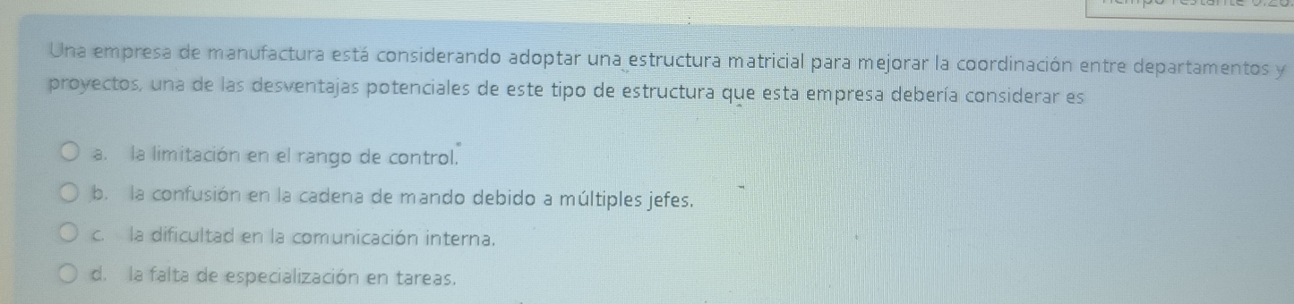 Una empresa de manufactura está considerando adoptar una estructura matricial para mejorar la coordinación entre departamentos y
proyectos, una de las desventajas potenciales de este tipo de estructura que esta empresa debería considerar es
a. la limitación en el rango de control.
b. la confusión en la cadena de mando debido a múltiples jefes.
c. la dificultad en la comunicación interna.
d. la falta de especialización en tareas.