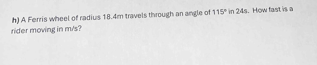 A Ferris wheel of radius 18.4m travels through an angle of 115° in 24s. How fast is a 
rider moving in m/s?