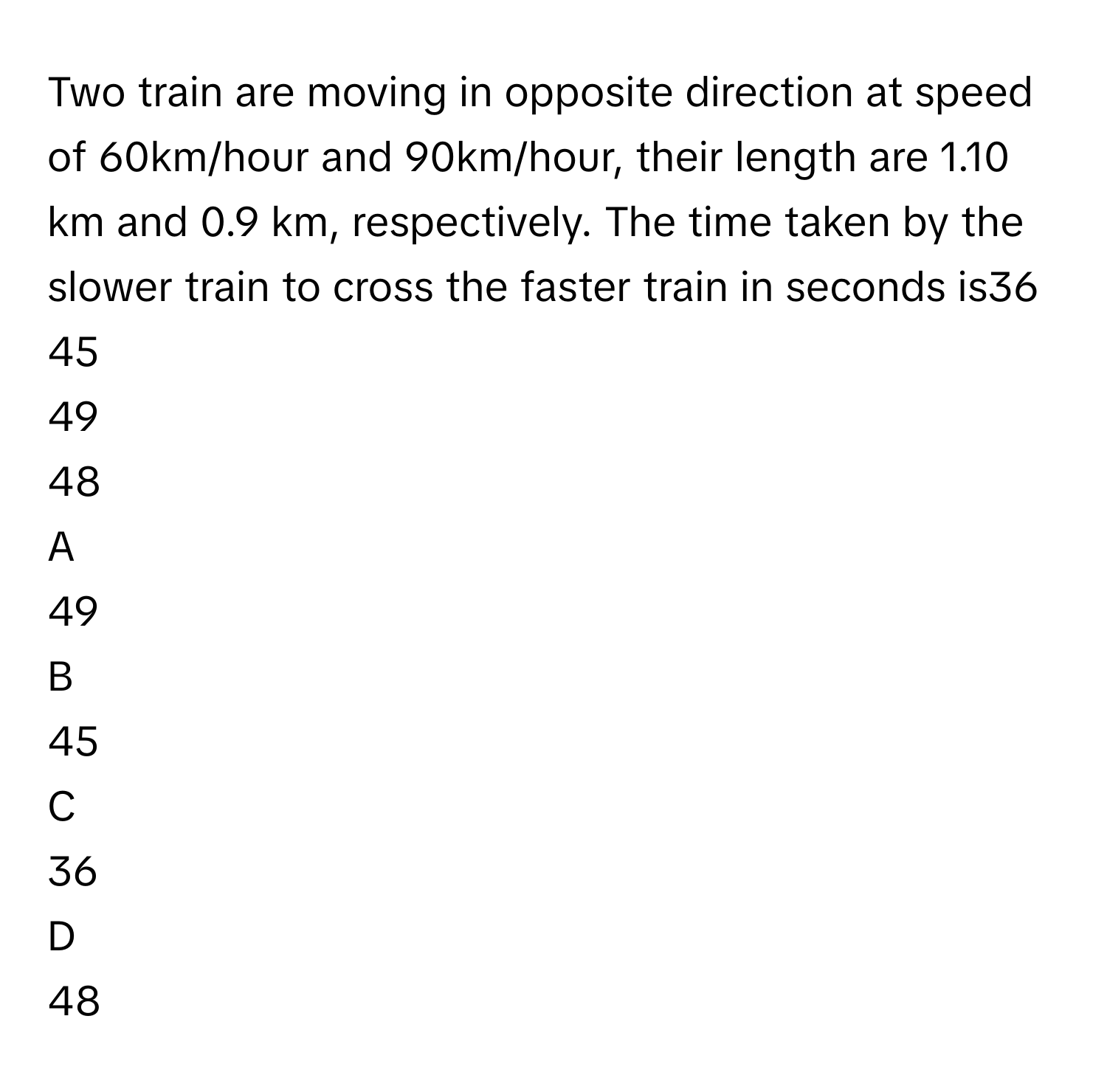 Two train are moving in opposite direction at speed of 60km/hour and 90km/hour, their length are 1.10 km and 0.9 km, respectively. The time taken by the slower train to cross the faster train in seconds is36
45
49
48

A  
49 


B  
45 


C  
36 


D  
48