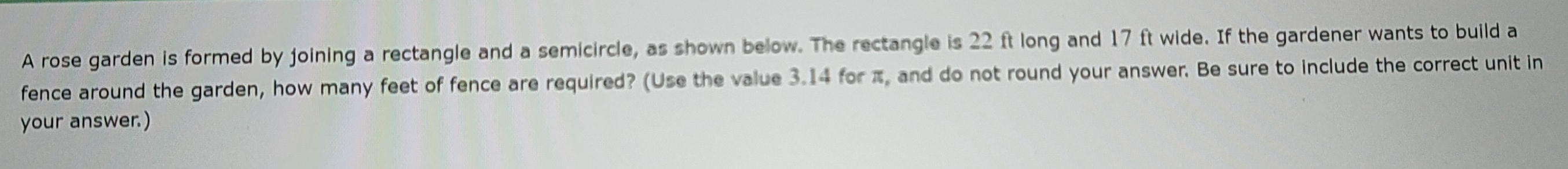 A rose garden is formed by joining a rectangle and a semicircle, as shown below. The rectangle is 22 ft long and 17 ft wide. If the gardener wants to build a 
fence around the garden, how many feet of fence are required? (Use the value 3.14 for π, and do not round your answer. Be sure to include the correct unit in 
your answer.)