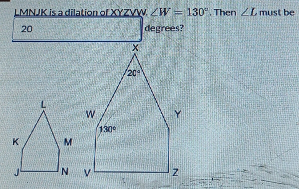 LMNJK is a dilation of XYZVW. ∠ W=130°. Then ∠ L must be
20 degrees?