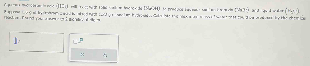 Aqueous hydrobromic acid (HBr) will react with solid sodium hydroxide (NaOH) to produce aqueous sodium bromide (NaBr) and liquid water (H_2O). 
Suppose 1.6 g of hydrobromic acid is mixed with 1.22 g of sodium hydroxide. Calculate the maximum mass of water that could be produced by the chemical 
reaction. Round your answer to 2 significant digits.
□ g
□ * 10^□
×