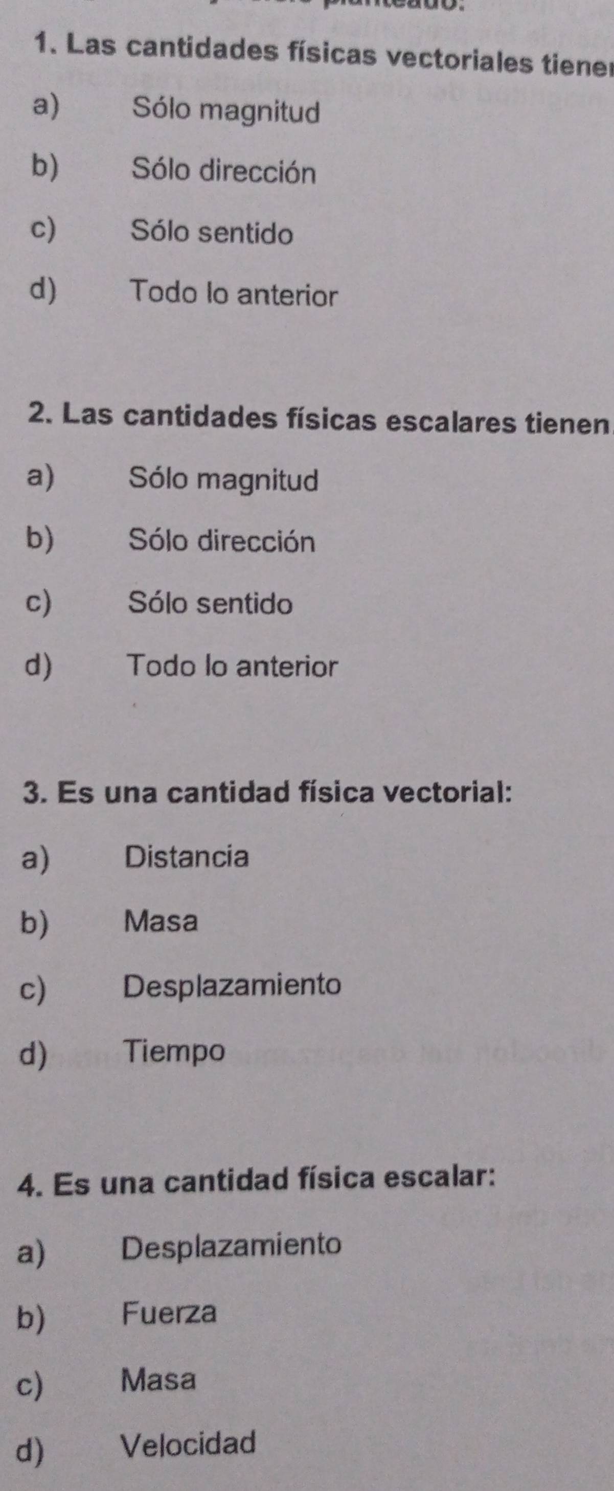 Las cantidades físicas vectoriales tiene
a) Sólo magnitud
b) Sólo dirección
c) Sólo sentido
d) Todo lo anterior
2. Las cantidades físicas escalares tienen
a) Sólo magnitud
b) Sólo dirección
c) Sólo sentido
d) Todo lo anterior
3. Es una cantidad física vectorial:
a) Distancia
b) Masa
c) Desplazamiento
d) Tiempo
4. Es una cantidad física escalar:
a) Desplazamiento
b) Fuerza
c) Masa
d) Velocidad