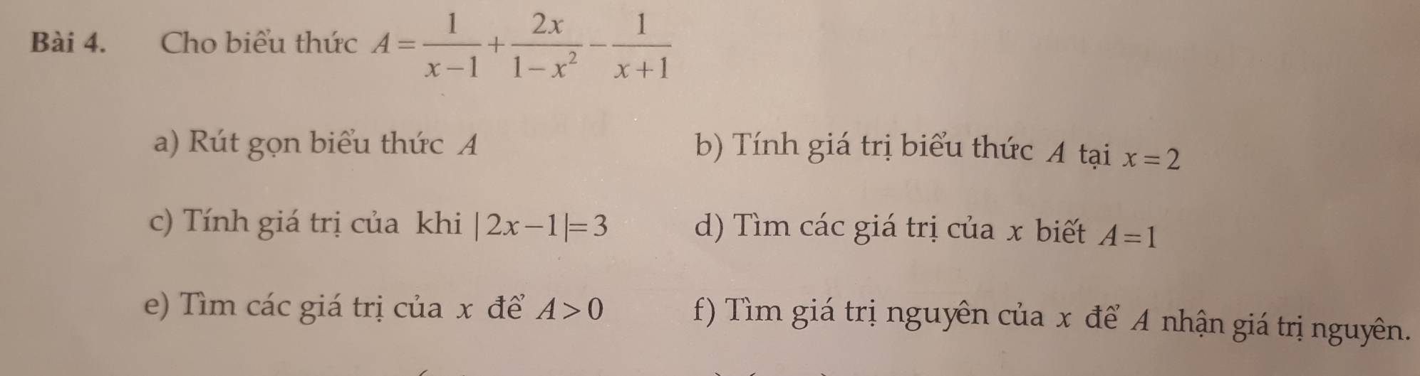 Cho biểu thức A= 1/x-1 + 2x/1-x^2 - 1/x+1 
a) Rút gọn biểu thức A b) Tính giá trị biểu thức A tại x=2
c) Tính giá trị của khi |2x-1|=3 d) Tìm các giá trị của x biết A=1
e) Tìm các giá trị của x để A>0
f) Tìm giá trị nguyên của x để A nhận giá trị nguyên.