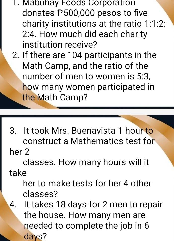 Mabuhay Foods Corporation 
donates P500,000 pesos to five 
charity institutions at the ratio 1:1:2 :
2:4. How much did each charity 
institution receive? 
2. If there are 104 participants in the 
Math Camp, and the ratio of the 
number of men to women is 5:3, 
how many women participated in 
the Math Camp? 
3. It took Mrs. Buenavista 1 hour to 
construct a Mathematics test for 
her 2
classes. How many hours will it 
take 
her to make tests for her 4 other 
classes? 
4. It takes 18 days for 2 men to repair 
the house. How many men are 
needed to complete the job in 6
days?