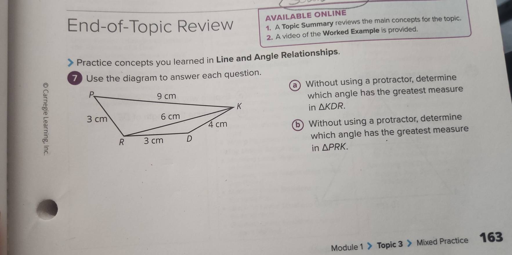 AVAILABLE ONLINE 
End-of-Topic Review 
1. A Topic Summary reviews the main concepts for the topic. 
2. A video of the Worked Example is provided. 
Practice concepts you learned in Line and Angle Relationships. 
7) Use the diagram to answer each question. 
a) Without using a protractor, determine 
which angle has the greatest measure 
in △ KDR. 
b) Without using a protractor, determine 
which angle has the greatest measure 
in △ PRK. 
Module 1 》 Topic 3 》 Mixed Practice 163