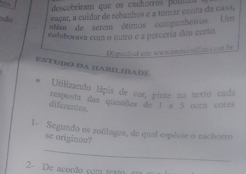 te 
descobriram que os cachorros poumm 
ndo 
caçar, a cuídar de rebanhos e a tomar conta da casa, 
além de serem ótimos companheiros. Um 
colaborava com o outro e a parcería deu certo. 
Disponível cm: www.recrcionline.com.br 
ESTUDO DA HABILIDADE 
Utilizando lápis de cor, pinte no texto cada 
resposta das questões de 1 a 5 com cores 
diferentes. 
I- Segundo os zoólogos, de qual espécie o cachorro 
se originou? 
_ 
2- De acordo com texto em qu