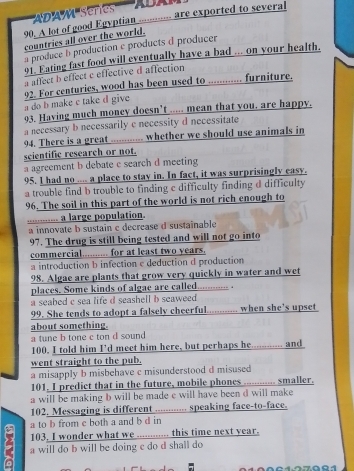 'DA M sene  '  ADAM  
90. A lot of good Egyptian ............ are exported to several
countries all over the world.
a produce b production c products d producer
91. Eating fast food will eventually have a bad ... on your health.
a affect b effect e effective d affection
a do b make c take d give 92. For centuries, wood has been used to ............. furniture,
03. Having much moncy doesn't ..... mean that you. are happy.
a necessary b necessarily c necessity d necessitate
94. There is a great ............ whether we should use animals in
scientific research or not.
a agreement b debate c search d meeting
95. I had no .... a place to stay in. In fact, it was surprisingly easy.
a trouble find b trouble to finding c difficulty finding d difficulty
96. The soil in this part of the world is not rich enough to
_......... a large population.
a innovate b sustain c decrease d sustainable
97. The drug is still being tested and will not go into
commercial.......... for at least two years.
a introduction b infection e deduction d production
98. Algae are plants that grow very quickly in water and wet
places. Some kinds of algae are called............ .
a seabed c sea life d seashell b seaweed .
99. She tends to adopt a falsely cheerful............ when she’s upset
about something.
a tune b tone c ton d sound
100. I told him I’d meet him here, but perhaps he............. and
went straight to the pub.
a misapply b misbehave c misunderstood d misused
101. I predict that in the future, mobile phones ............ smaller.
a will be making b will be made e will have been d will make 
102. Messaging is different ............ speaking face-to-face.
a to b from c both a and b d in
103. I wonder what we ............ this time next year.
9 a will do b will be doing c do d shall do