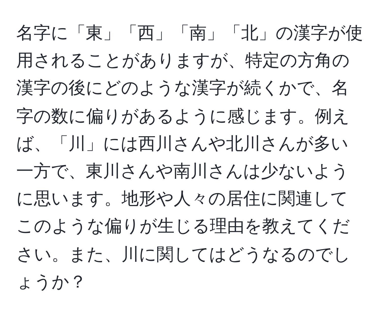 名字に「東」「西」「南」「北」の漢字が使用されることがありますが、特定の方角の漢字の後にどのような漢字が続くかで、名字の数に偏りがあるように感じます。例えば、「川」には西川さんや北川さんが多い一方で、東川さんや南川さんは少ないように思います。地形や人々の居住に関連してこのような偏りが生じる理由を教えてください。また、川に関してはどうなるのでしょうか？