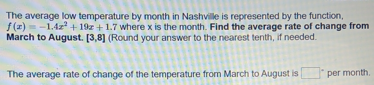 The average low temperature by month in Nashville is represented by the function,
f(x)=-1.4x^2+19x+1.7 where x is the month. Find the average rate of change from 
March to August. [3,8] (Round your answer to the nearest tenth, if needed. 
The average rate of change of the temperature from March to August is □° per month.