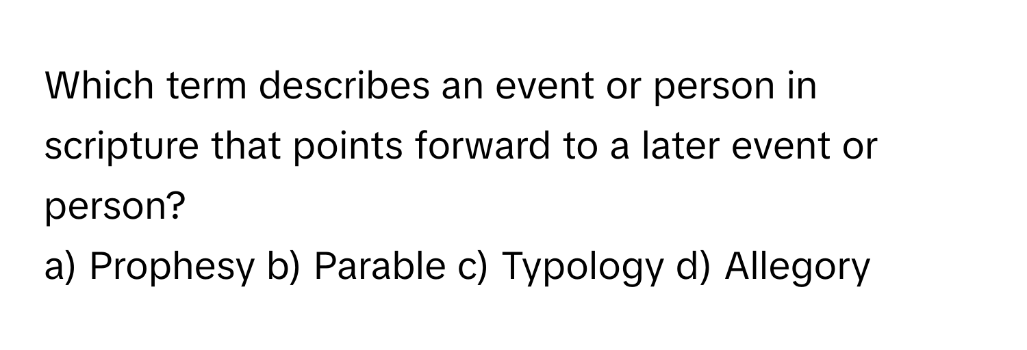 Which term describes an event or person in scripture that points forward to a later event or person?

a) Prophesy b) Parable c) Typology d) Allegory