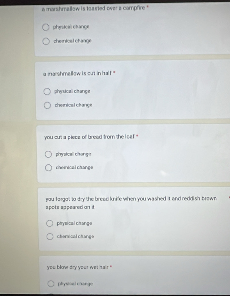 a marshmallow is toasted over a campfire *
physical change
chemical change
a marshmallow is cut in half *
physical change
chemical change
you cut a piece of bread from the loaf *
physical change
chemical change
you forgot to dry the bread knife when you washed it and reddish brown
spots appeared on it
physical change
chemical change
you blow dry your wet hair *
physical change