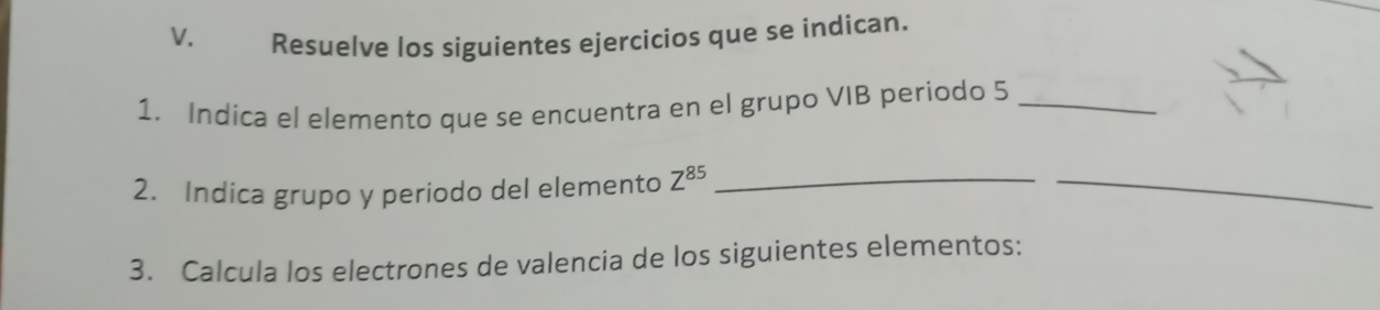 Resuelve los siguientes ejercicios que se indican. 
1. Indica el elemento que se encuentra en el grupo VIB periodo 5 _ 
2. Indica grupo y periodo del elemento Z^(85) _ 
_ 
3. Calcula los electrones de valencia de los siguientes elementos: