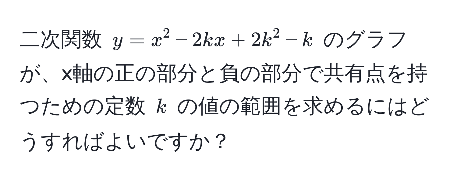 二次関数 $y = x^2 - 2kx + 2k^2 - k$ のグラフが、x軸の正の部分と負の部分で共有点を持つための定数 $k$ の値の範囲を求めるにはどうすればよいですか？