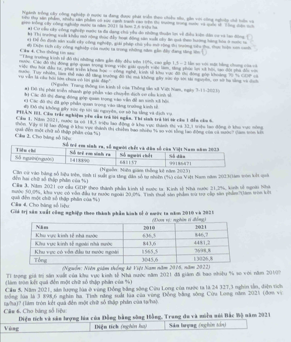Ngành trồng cây công nghiệp ở nước ta đang được phát triển theo chiều sâu, gần với công nghiệp chế tiển và
tiêu thụ sản phẩm, nhiều sản phẩm có sức cạnh tranh cao trên thị trường trong mước và quốc sê. Tổng điện tích
gico trồng cây công nghiệp nước ta năm 2021 là hơn 2,6 triệu ha
a) Cơ cầu cây công nghiệp nước ta đa dạng chủ yểu do những thuận lợi về điều kiện dân cư và lao động
b) Thị trường xuất khẩu mở rộng thúc đầy hoạt động sản xuất cây ăn quả theo hướng háng hóa ở nước ta
c) Để ổn định sản xuất cây công nghiệp, giải pháp chủ yếu mở rộng thị trường tiêu thu, thực hiện xen canh
đ) Diện tích cây công nghiệp của nước ta trong những năm gần đây đang tăng lên
Cầâu 4, Cho thông tin sau
*'Tăng trưởng kinh tế đô thị những năm gần đây đều trên 10%, cao gấp 1,5 - 2 lần sơ với mặt bằng chung của cả
nước. Các đô thị đóng góp quan trọng trong việc giải quyết việc làm, tăng phúc lợi xã hội, tạo đột phá đổi với
việc thu hút đầu tư, phát triển khoa học - công nghệ, kinh tế khu vực đô thị đóng góp khoảng 70 % GDP cả
nước. Tuy nhiên, làm thể nào để tăng trưởng đô thị mả không gây sức ép tới tải nguyên, cơ sở hạ tằng và dịch
vụ vẫn là cầu hỏi lớn chưa có lời giải đáp'
(Nguồn: Trang thông tin kinh tế của Thông tần xã Việt Nam, ngày 7-11-2023)
a) Đô thị phát triển nhanh góp phần vào chuyển dịch cơ cầu kinh tế
b) Các đô thị đang đóng góp quan trọng vào vần đề an sinh xã hội
c) Các đô thị đã góp phần quan trọng vào tăng trưởng kinh tế.
đ) Đô thị không gây sức ép tới tài nguyên, cơ sở hạ tầng và dịch vụ
PHẢN III. Câu trắc nghiệm yêu cầu trả lời ngắn, Thí sinh trả lời từ câu 1 đến câu 6.
Câu 1. Năm 2021, nước ta có 18,5 triệu lao động ở khu vực thành thị và 32,1 triệu lao động ở khu vực nông
thôn. Vậy tỉ lệ lao động ở khu vực thành thị chiêm bao nhiêu % so với tổng lao động của cả nước? (làm tròn kết
quả đến một chữ số thập phân của %)
Câu 2. Cho bảng số liệu:
ám thống kê năm 2023)
Căn cử vào bảng số liệu trên, tính tỉ suất gia tăng dân số tự nhiên (%) của Việt Nam năm 2023(làm tròn kết quả
đến hai chữ số thập phân của %)
Cầu 3. Năm 2021 cơ cầu GDP theo thành phần kinh tế nước ta: Kinh tế Nhà nước 21,2%, kinh tế ngoài Nhà
nước 50,0%, khu vực có vốn đầu tư nước ngoài 20,0%. Tính thuế sản phầm trừ trợ cấp sản phẩm?(làm tròn kết
quả đến một chữ số thập phân của %)
Cầu 4. Cho bảng số liệu:
Giá trị sản xuất công nghiệp theo thành phần kinh tế ở nước ta năm 2010 và 2021
(Nguồn: Niên giám thống kê Việt Nam năm 2016, năm 2022)
Tỉ trọng giá trị sản xuất của khu vực kinh tế Nhà nước năm 2021 đã giảm đi bao nhiêu % so với năm 2010?
(làm tròn kết quả đến một chữ số thập phân của %)
Cầu 5. Năm 2021, sản lượng lúa ở vùng Đồng bằng sông Cửu Long của nước ta là 24 327,3 nghin tần, diện tích
trồng lúa là 3 898,6 nghìn ha. Tính năng suất lúa của vùng Đồng bằng sông Cửu Long năm 2021 (đơn vị:
tạ/ha)? (làm tròn kết quả đến một chữ số thập phân của tạ/ha).
Câu 6. Cho bảng số liệu:
Diện tích và sản lượng lúa của Đồng bằng sông Hồng, Trung du và miền núi Bắc Bộ năm 2021
Vùng Diện tích (nghìn ha) Sản lượng (nghìn tấn)