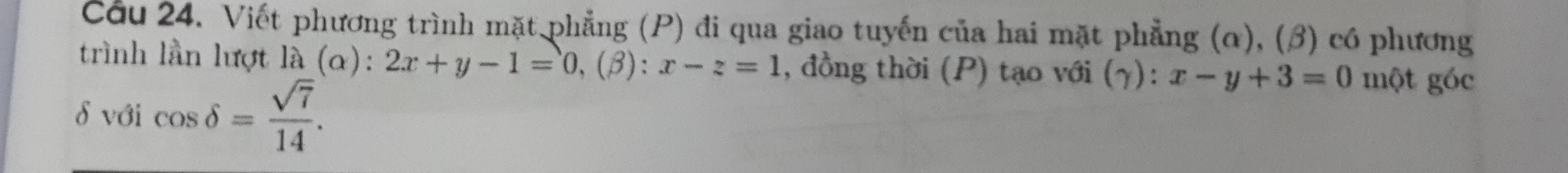 Cầu 24. Viết phương trình mặt phẳng (P) đi qua giao tuyến của hai mặt phẳng (α), (β) có phương
trình lần lượt là (α): 2x+y-1=0, (beta ):x-z=1 , đồng thời (P) tạo với (γ): x-y+3=0 một góc
δ với cos delta = sqrt(7)/14 .