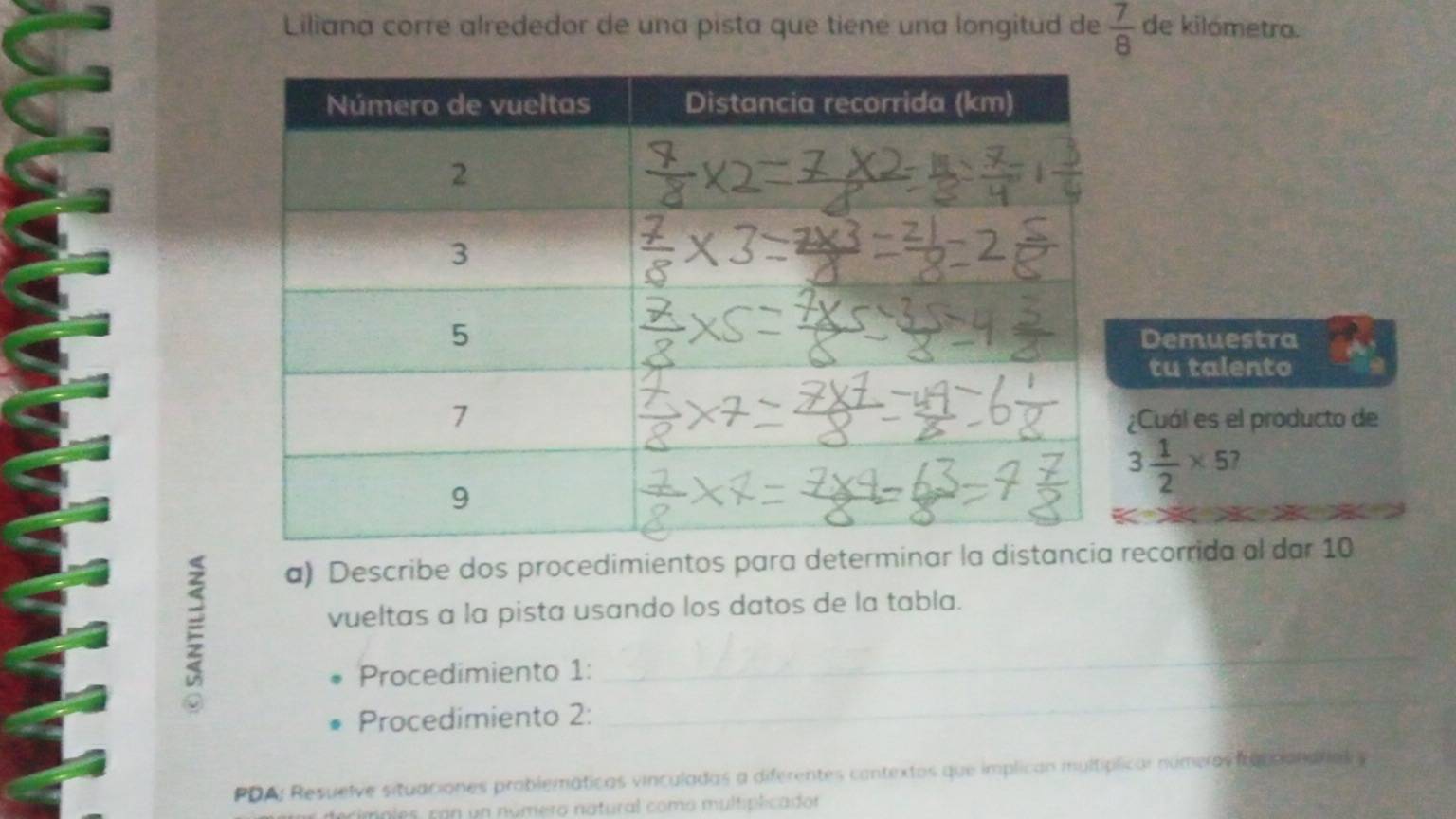 Liliana corre alrededor de una pista que tiene una longitud de  7/8  de kilómetra. 
Demuestra 
tu talento 
¿Cuál es el producto de
3 1/2 * 5
a) Describe dos procedimientos para determinar ecorrida al dar 10 
vueltas a la pista usando los datos de la tabla. 
_ 
Procedimiento 1: 
_ 
Procedimiento 2: 
PDA: Resuelve situaciones problemáticas vinculadas a diferentes contextos que implican multíplical númeras iucciondfal y 
mnies, con un número natural como multiplicador