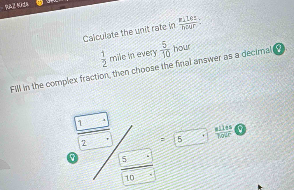 RAZ Kids 
Calculate the unit rate in  miles/hour  :
 1/2  mile in every  5/10  hour
Fill in the complex fraction, then choose the final answer as a decimal .
1
molus
2
= 5
I
5
10 '