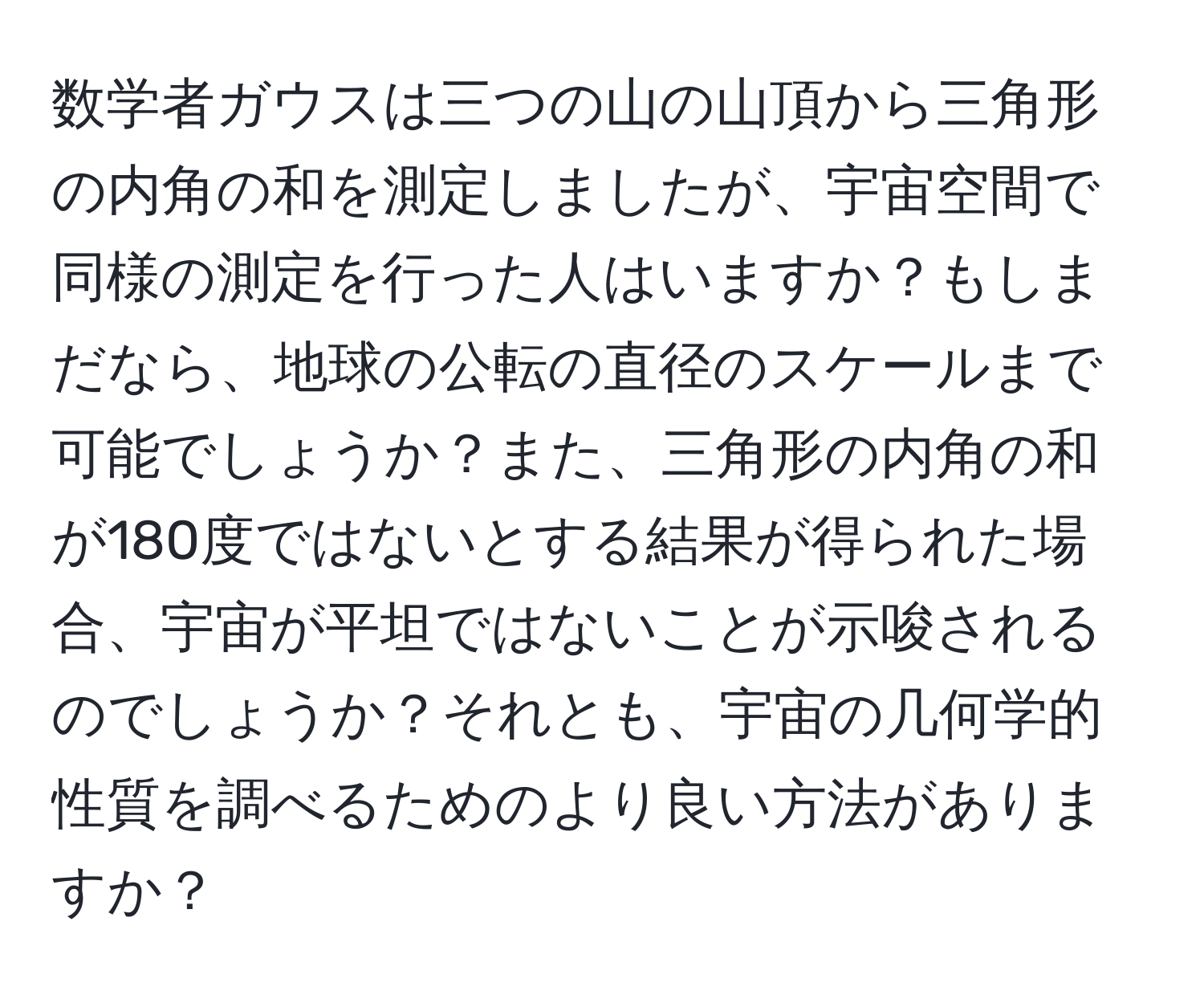 数学者ガウスは三つの山の山頂から三角形の内角の和を測定しましたが、宇宙空間で同様の測定を行った人はいますか？もしまだなら、地球の公転の直径のスケールまで可能でしょうか？また、三角形の内角の和が180度ではないとする結果が得られた場合、宇宙が平坦ではないことが示唆されるのでしょうか？それとも、宇宙の几何学的性質を調べるためのより良い方法がありますか？