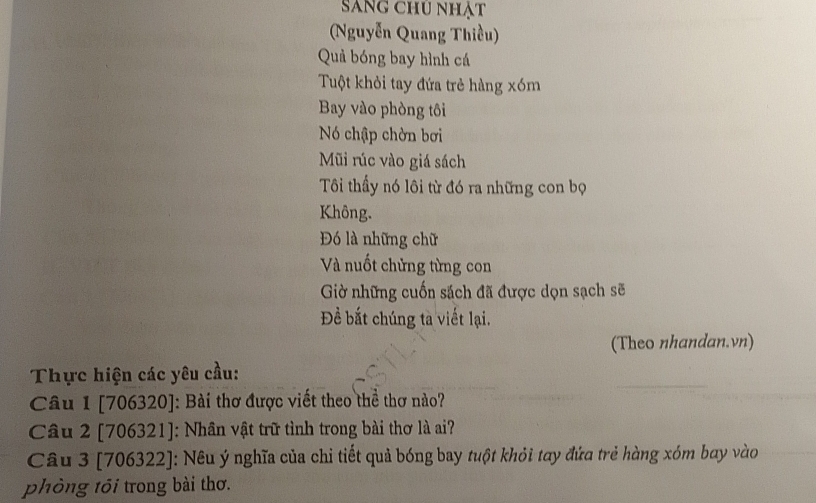 Sang chu nhật 
Nguyễn Quang Thiều) 
Quả bóng bay hình cá 
Tuột khỏi tay đứa trẻ hàng xóm 
Bay vào phòng tôi 
Nó chập chờn bơi 
Mũi rúc vào giá sách 
Tôi thầy nó lôi từ đó ra những con bọ 
Không. 
Đó là những chữ 
Và nuốt chửng từng con 
Gờ những cuốn sách đã được dọn sạch sẽ 
Đềể bắt chúng tà viết lại. 
(Theo nhandan.vn) 
Thực hiện các yêu cầu: 
Câu 1 [706320]: Bài thơ được viết theo thể thơ nào? 
Câu 2 [706321]: Nhân vật trữ tình trong bài thơ là ai? 
Câu 3 [706322]: Nêu ý nghĩa của chi tiết quả bóng bay tuột khỏi tay đứa trẻ hàng xóm bay vào 
phòng tối trong bài thơ.