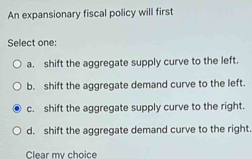 An expansionary fiscal policy will first
Select one:
a. shift the aggregate supply curve to the left.
b. shift the aggregate demand curve to the left.
c. shift the aggregate supply curve to the right.
d. shift the aggregate demand curve to the right.
Clear my choice