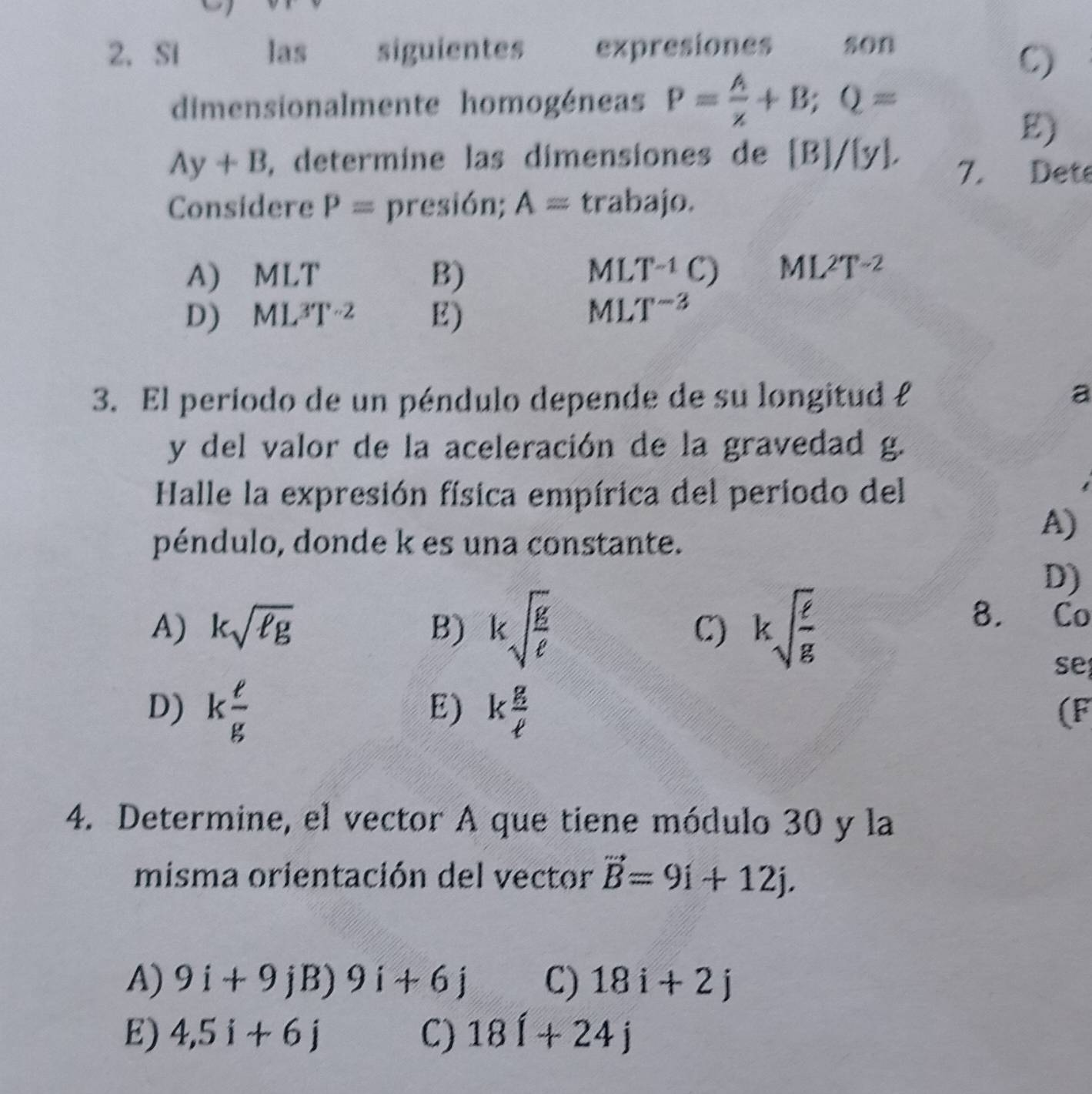 Si las siguientes expresiones son
C)
dimensionalmente homogéneas P= A/x +B; Q=
E)
Ay+B , determine las dimensiones de [B]/ y. 
7. Dete
Considere P= presión; A= trabajo.
A) MLT B) ML T^(-1)C) ML^2T^(-2)
D) ML^3T^(-2) E) ML T^(-3)
3. El período de un péndulo depende de su longitud £ a
y del valor de la aceleración de la gravedad g.
Halle la expresión física empírica del periodo del
péndulo, donde k es una constante.
A)
D)
A) ksqrt(ell g) B) ksqrt(frac g)e C) ksqrt(frac e)g
8.
se
D) k e/g  k g/ell  
E)
(F
4. Determine, el vector A que tiene módulo 30 y la
misma orientación del vector vector B=9i+12j.
A) 9i+9jB)9i+6j C) 18i+2j
E) 4,5i+6j C) 18i+24j