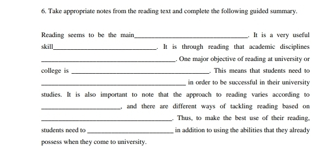 Take appropriate notes from the reading text and complete the following guided summary. 
Reading seems to be the main_ . It is a very useful 
skill_ . It is through reading that academic disciplines 
_. One major objective of reading at university or 
college is _. This means that students need to 
_in order to be successful in their university 
studies. It is also important to note that the approach to reading varies according to 
_, and there are different ways of tackling reading based on 
_. Thus, to make the best use of their reading, 
students need to_ in addition to using the abilities that they already 
possess when they come to university.