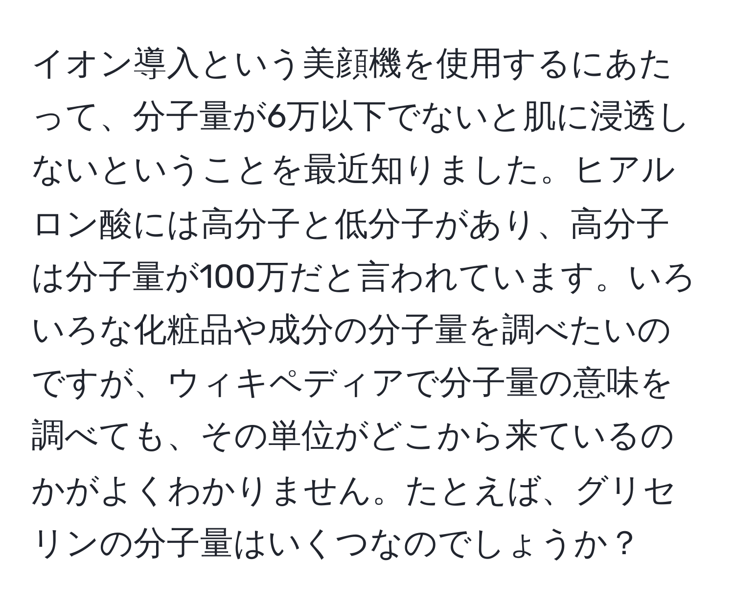 イオン導入という美顔機を使用するにあたって、分子量が6万以下でないと肌に浸透しないということを最近知りました。ヒアルロン酸には高分子と低分子があり、高分子は分子量が100万だと言われています。いろいろな化粧品や成分の分子量を調べたいのですが、ウィキペディアで分子量の意味を調べても、その単位がどこから来ているのかがよくわかりません。たとえば、グリセリンの分子量はいくつなのでしょうか？