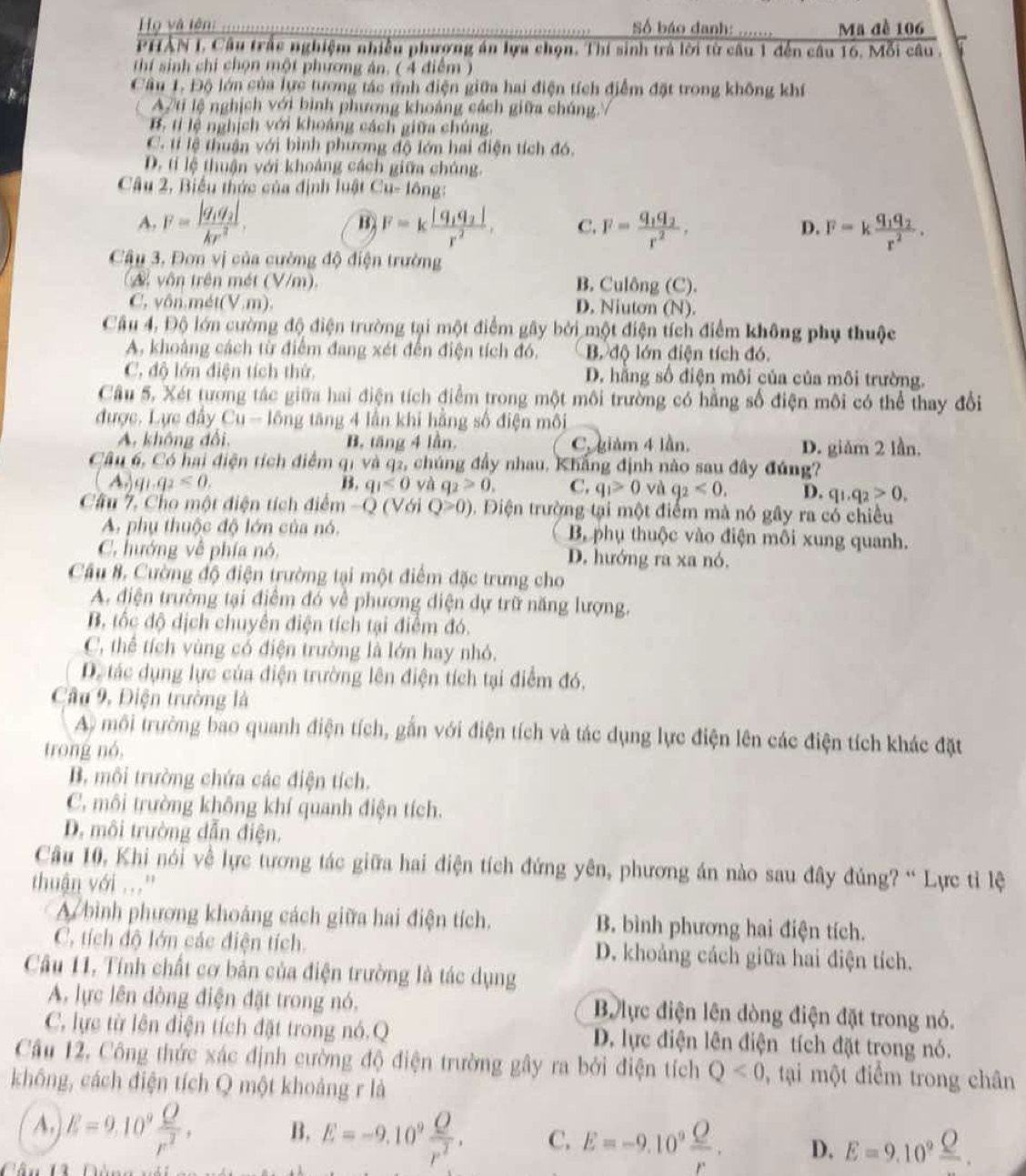 Họ và tên:  Số báo danh: Mã đề 106
PHẢN I. Câu trắc nghiệm nhiều phương án lựa chọn. Thí sinh trả lời từ câu 1 đến câu 16. Mỗi câu .
thí sinh chi chọn một phương án. ( 4 điểm )
Câu 1. Độ lớn của lực tương tác tỉnh điện giữa hai điện tích điểm đặt trong không khí
A/ti lệ nghịch với bình phương khoảng cách giữa chúng./
B. tỉ lệ nghịch với khoáng cách giữa chúng,
C. tí lệ thuận với bình phương độ lớn hai điện tích đó.
D. tí lệ thuận với khoảng cách giữa chúng.
Câu 2, Biểu thức của định luật Cu-16ng:
A. F=frac |q_1q_2|kr^2, B F=kfrac |q_1q_2|r^2, C. F=frac q_1q_2r^2, F=kfrac q_1q_2r^2.
D.
Câu 3. Đơn vị của cường độ điện trường
(A vôn trên mét (V/m). B. Culông (C).
C, yôn.mét(V.m). D. Niuton (N).
Câu 4, Độ lớn cường độ điện trường tại một điểm gây bởi một điện tích điểm không phụ thuộc
A. khoảng cách từ điểm đang xét đến điện tích đó, B. độ lớn điện tích đó.
C. độ lớn điện tích thử, D. hằng số điện môi của của môi trường.
Câu 5, Xét tương tác giữa hai điện tích điểm trong một môi trường có hằng số điện môi có thể thay đổi
được. Lực đây Cu-16ng tăng 4 lần khi hằng số điện môi
A. không đổi, B. tăng 4 lần, C. giảm 4 lần. D. giǎm 2 lần.
Câu 6, Có hai điện tích điểm qi và q2, chúng đầy nhau, Khẳng định nào sau đây đúng?
A.)q_1q_2<0.
B. qi<0≤slant 0 yà q_2>0. C. q_1>0 và q_2<0. D. q_1,q_2>0,
Câu 7, Cho một điện tích điểm -Q (Với Q≥slant 0). Điện trường tại một điểm mà nó gây ra có chiều
A. phụ thuộc độ lớn của nó. Bộ phụ thuộc vào điện môi xung quanh.
C. hướng về phía nó, D. hướng ra xa nó.
Cầu #, Cường độ điện trường tại một điểm đặc trưng cho
A. điện trường tại điểm đó về phương điện dự trữ năng lượng.
B, tốc độ dịch chuyên điện tích tại điểm đó.
C, thể tích vùng có điện trường là lớn hay nhỏ.
D. tác dụng lực của điện trường lên điện tích tại điểm đó,
Câu 9, Điện trường là
A) môi trường bao quanh điện tích, gắn với điện tích và tác dụng lực điện lên các điện tích khác đặt
trong nó,
B. môi trường chứa các điện tích.
C. môi trường không khí quanh điện tích.
D. môi trường dẫn điện.
Câu 10, Khi nói về lực tương tác giữa hai điện tích đứng yên, phương án nào sau đây đúng? “ Lực tỉ lệ
thuận với ..'
A bình phương khoảng cách giữa hai điện tích. B. bình phương hai điện tích.
C. tích độ lớn các điện tích. D. khoảng cách giữa hai điện tích.
Câu 11, Tính chất cơ bản của điện trường là tác dụng
A. lực lên đòng điện đặt trong nó, B lực điện lên dòng điện đặt trong nó.
C. lực từ lên điện tích đặt trong nó.Q D. lực điện lên điện tích đặt trong nó.
Cầu 12. Công thức xác định cường độ điện trường gây ra bởi điện tích Q<0</tex> , tại một điểm trong chân
không, cách điện tích Q một khoảng r là
A. E=9.10^9 Q/r^2 . B, E=-9.10^9 O/r^2 . C. E=-9.10^9 Q/r . D. E=9.10^9 Q/O .