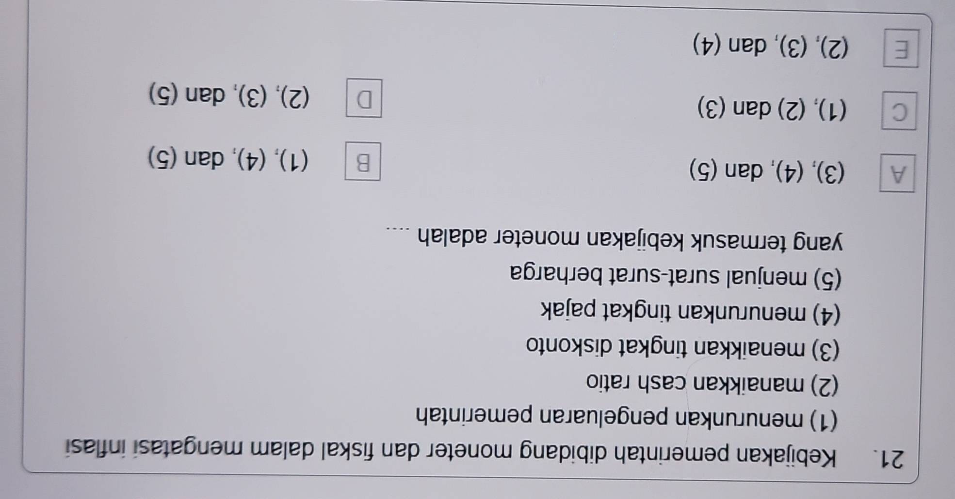 Kebijakan pemerintah dibidang moneter dan fiskal dalam mengatasi inflasi
(1) menurunkan pengeluaran pemerintah
(2) manaikkan cash ratio
(3) menaikkan tingkat diskonto
(4) menurunkan tingkat pajak
(5) menjual surat-surat berharga
yang termasuk kebijakan moneter adalah ....
A (3), (4), dan (5) (1), (4), dan (5)
B
C (1), (2) dan (3)
D (2), (3), dan (5)
E (2), (3), dan (4)