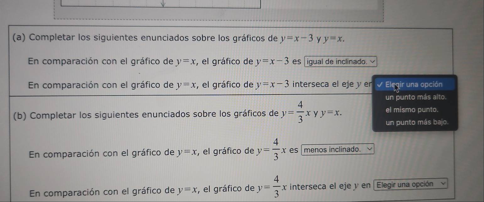 Completar los siguientes enunciados sobre los gráficos de y=x-3 y y=x. 
En comparación con el gráfico de y=x , el gráfico de y=x-3 es igual de inclinado.
En comparación con el gráfico de y=x , el gráfico de y=x-3 interseca el eje y er I Elegir una opción
un punto más alto.
(b) Completar los siguientes enunciados sobre los gráficos de y= 4/3 x y y=x.
el mismo punto.
un punto más bajo.
En comparación con el gráfico de y=x , el gráfico de y= 4/3 x es menos inclinado.
En comparación con el gráfico de y=x , el gráfico de y= 4/3 x interseca el eje y en Elegir una opción