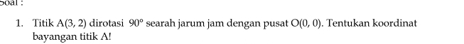 Soal : 
1. Titik A(3,2) dirotasi 90° searah jarum jam dengan pusat O(0,0). Tentukan koordinat 
bayangan titik A!