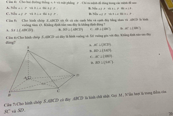 Cho hai đường thằng @, b và mặt phẳng P. Chi ra mệnh đề đúng trong các mệnh đề sau:
A. Nếu a⊥ P và b⊥ a thì bparallel P. B Neual/P và b⊥ P thì a⊥ b.
C. Nếu aparallel P và b⊥ a thì bparallel P. Neual/P và b⊥ a thì b⊥ P. 
D.
Câu 5: Cho hình chóp S. ABCD có tất cả các cạnh bên và cạnh đây bằng nhau và ABCD là hình
vuông tâm 0. Khẳng định nào sau đây là khẳng định đúng?
A. SA⊥ (ABCD) B. SO⊥ (ABCD) C. AB⊥ (SBC) D. AC⊥ (SBC)
Câu 6:Cho hình chóp S. ABCD có đây là hình vuông và S4 vuông góc với đây. Khẳng định nào sau đây
đúng?
A. AC⊥ (SCD).
B. BD⊥ (SAD).
C. AC⊥ (SBD).
D. BD⊥ (SAC). 
Câu 7:Cho hình chóp S. ABCD có đây ABC là hình chữ nhật. Gọi M, Nlần lượt là trung điểm của
SC và SD.
20