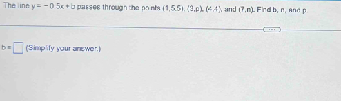 The line y=-0.5x+b passes through the points (1,5.5), (3,p),(4,4) , and (7,n). Find b, n, and p.
b=□ (Simplify your answer.)