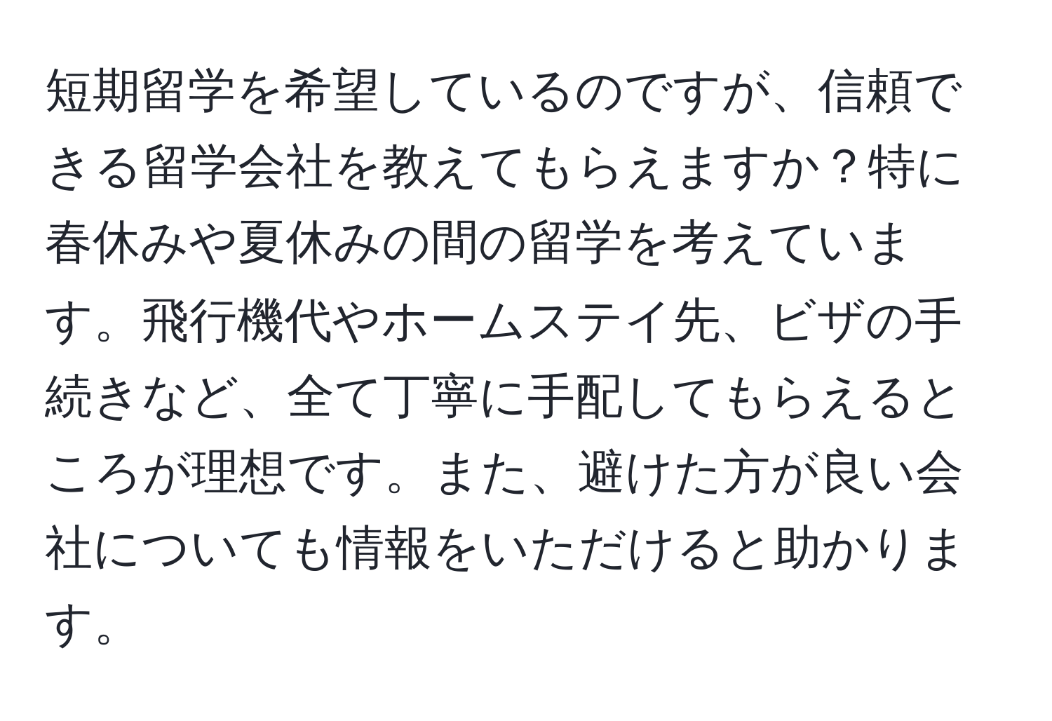 短期留学を希望しているのですが、信頼できる留学会社を教えてもらえますか？特に春休みや夏休みの間の留学を考えています。飛行機代やホームステイ先、ビザの手続きなど、全て丁寧に手配してもらえるところが理想です。また、避けた方が良い会社についても情報をいただけると助かります。