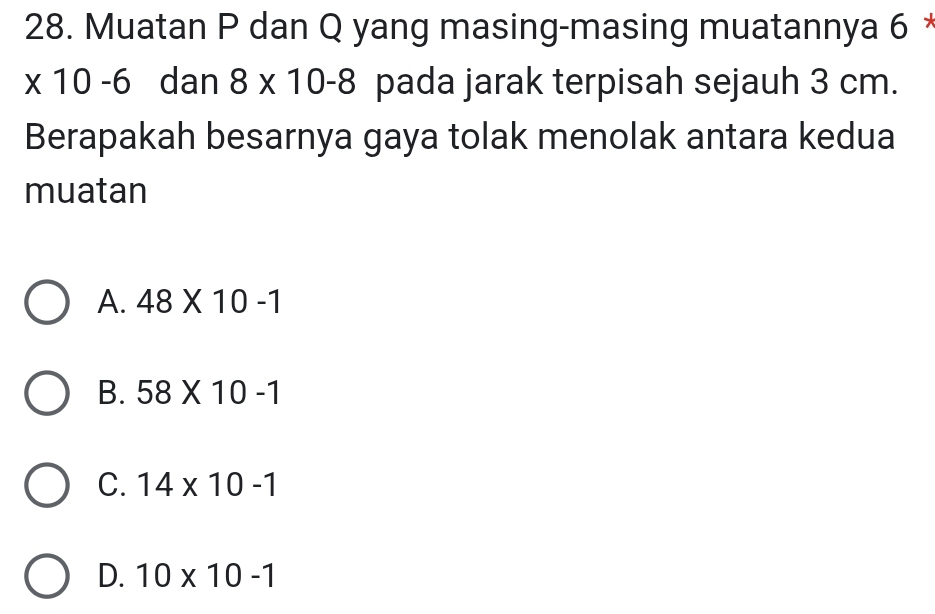 Muatan P dan Q yang masing-masing muatannya 6 *
* 10-6 dan 8* 10-8 pada jarak terpisah sejauh 3 cm.
Berapakah besarnya gaya tolak menolak antara kedua
muatan
A. 48* 10-1
B. 58* 10-1
C. 14* 10-1
D. 10* 10-1