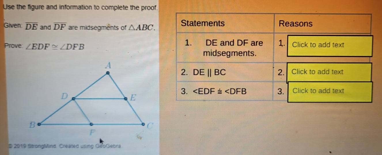 Use the figure and information to complete the proof.
Given: overline DE and overline DF are midsegments of △ ABC.
Prove: ∠ EDF≌ ∠ DFB
D 2019 StrongMind Created using GeoGebra