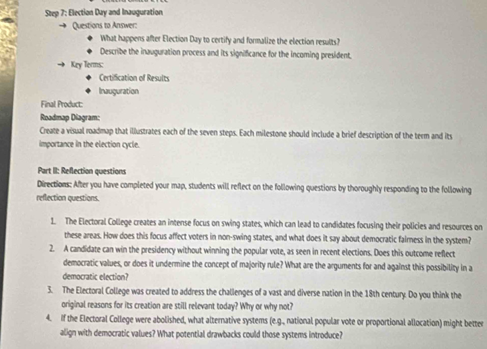 Election Day and Inauguration 
Questions to Answer: 
What happens after Election Day to certify and formalize the election results? 
Describe the inauguration process and its significance for the incoming president. 
Key Terms: 
Certification of Results 
Inauguration 
Final Product: 
Roadmap Diagram: 
Create a visual roadmap that illustrates each of the seven steps. Each milestone should include a brief description of the term and its 
importance in the election cycle. 
Part II: Reflection questions 
Directions: After you have completed your map, students will reflect on the following questions by thoroughly responding to the following 
reflection questions. 
1. The Electoral College creates an intense focus on swing states, which can lead to candidates focusing their policies and resources on 
these areas. How does this focus affect voters in non-swing states, and what does it say about democratic fairness in the system? 
2. A candidate can win the presidency without winning the popular vote, as seen in recent elections. Does this outcome reflect 
democratic values, or does it undermine the concept of majority rule? What are the arguments for and against this possibility in a 
democratic election? 
3. The Electoral College was created to address the challenges of a vast and diverse nation in the 18th century. Do you think the 
original reasons for its creation are still relevant today? Why or why not? 
4. If the Electoral College were abolished, what alternative systems (e.g., national popular vote or proportional allocation) might better 
align with democratic values? What potential drawbacks could those systems introduce?